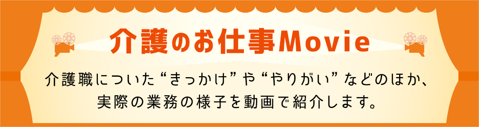 介護のお仕事Movie 介護職に就いたきっかけややりがいなどのほか、実際の業務の様子を動画で紹介します。